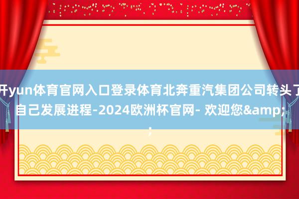 开yun体育官网入口登录体育北奔重汽集团公司转头了自己发展进程-2024欧洲杯官网- 欢迎您&