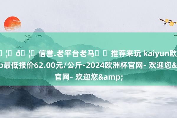 🦄🦄信誉.老平台老马✔️推荐来玩 kaiyun欧洲杯app最低报价62.00元/公斤-2024欧洲杯官网- 欢迎您&