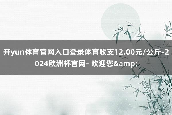 开yun体育官网入口登录体育收支12.00元/公斤-2024欧洲杯官网- 欢迎您&