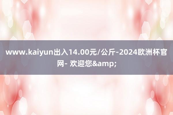 www.kaiyun出入14.00元/公斤-2024欧洲杯官网- 欢迎您&