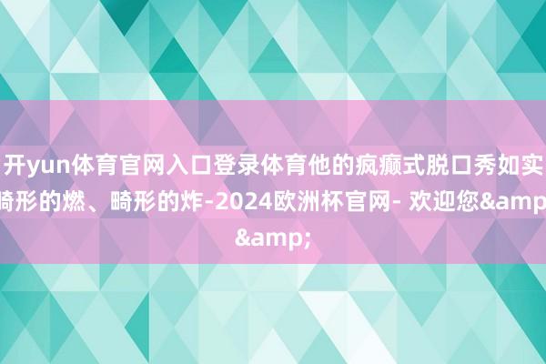 开yun体育官网入口登录体育他的疯癫式脱口秀如实畸形的燃、畸形的炸-2024欧洲杯官网- 欢迎您&