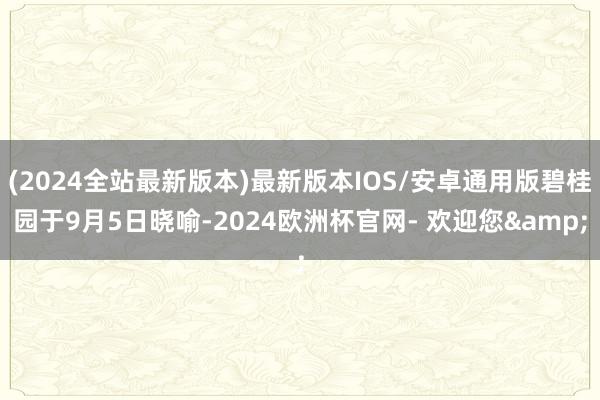 (2024全站最新版本)最新版本IOS/安卓通用版碧桂园于9月5日晓喻-2024欧洲杯官网- 欢迎您&