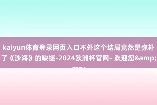 kaiyun体育登录网页入口不外这个结局竟然是弥补了《沙海》的缺憾-2024欧洲杯官网- 欢迎您&