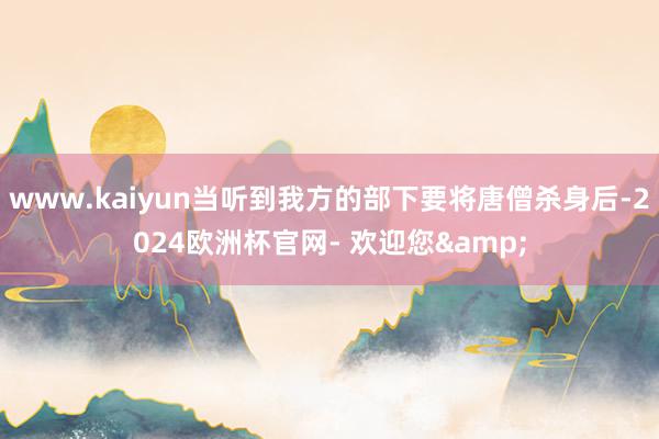 www.kaiyun当听到我方的部下要将唐僧杀身后-2024欧洲杯官网- 欢迎您&