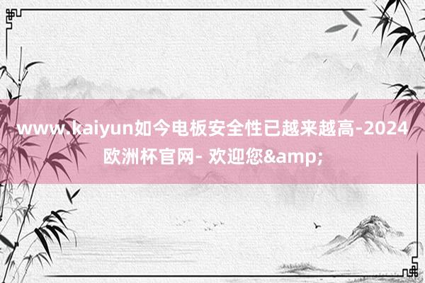 www.kaiyun如今电板安全性已越来越高-2024欧洲杯官网- 欢迎您&