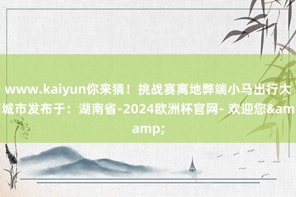 www.kaiyun你来猜！挑战赛离地弊端小马出行大雨城市发布于：湖南省-2024欧洲杯官网- 欢迎您&