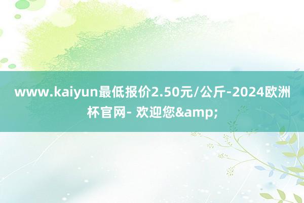 www.kaiyun最低报价2.50元/公斤-2024欧洲杯官网- 欢迎您&