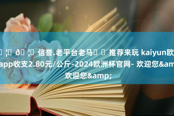 🦄🦄信誉.老平台老马✔️推荐来玩 kaiyun欧洲杯app收支2.80元/公斤-2024欧洲杯官网- 欢迎您&