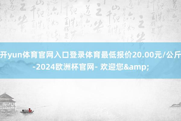 开yun体育官网入口登录体育最低报价20.00元/公斤-2024欧洲杯官网- 欢迎您&