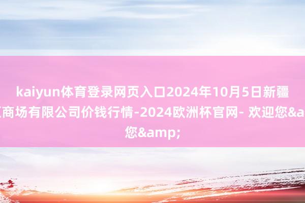 kaiyun体育登录网页入口2024年10月5日新疆通汇商场有限公司价钱行情-2024欧洲杯官网- 欢迎您&