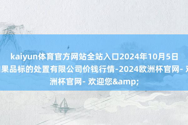 kaiyun体育官方网站全站入口2024年10月5日新疆九郁勃和果品标的处置有限公司价钱行情-2024欧洲杯官网- 欢迎您&