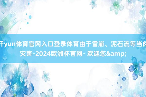 开yun体育官网入口登录体育由于雪崩、泥石流等当然灾害-2024欧洲杯官网- 欢迎您&