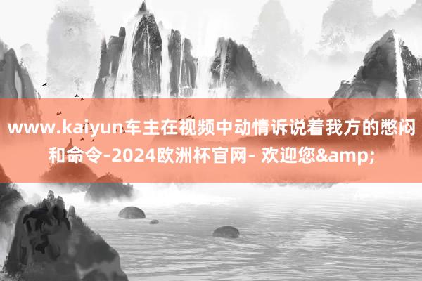 www.kaiyun车主在视频中动情诉说着我方的憋闷和命令-2024欧洲杯官网- 欢迎您&