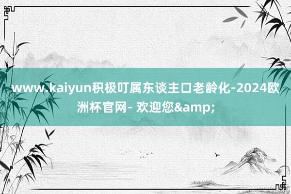 www.kaiyun积极叮属东谈主口老龄化-2024欧洲杯官网- 欢迎您&