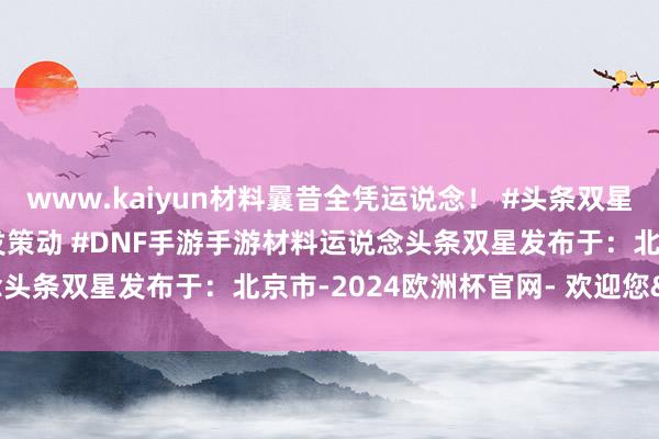 www.kaiyun材料曩昔全凭运说念！ #头条双星激发策动 #DNF手游激发策动 #DNF手游手游材料运说念头条双星发布于：北京市-2024欧洲杯官网- 欢迎您&