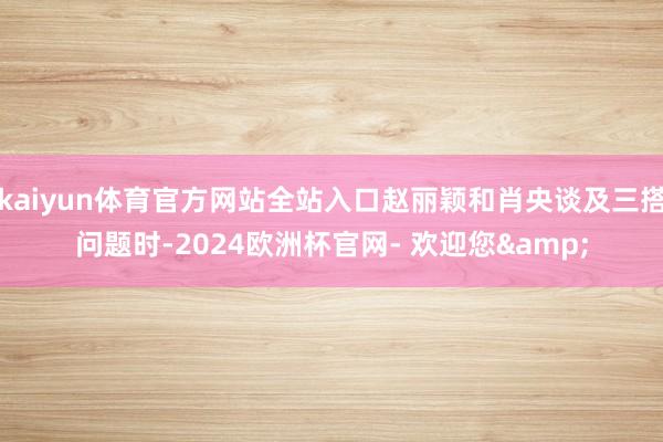 kaiyun体育官方网站全站入口赵丽颖和肖央谈及三搭问题时-2024欧洲杯官网- 欢迎您&