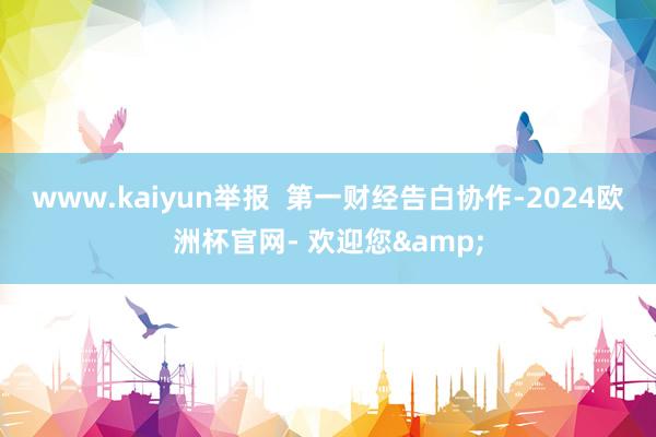 www.kaiyun举报  第一财经告白协作-2024欧洲杯官网- 欢迎您&