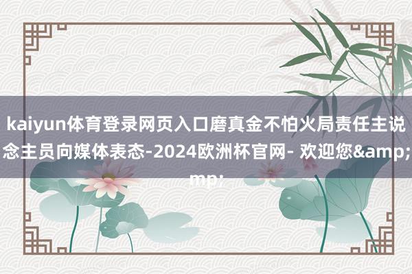 kaiyun体育登录网页入口磨真金不怕火局责任主说念主员向媒体表态-2024欧洲杯官网- 欢迎您&