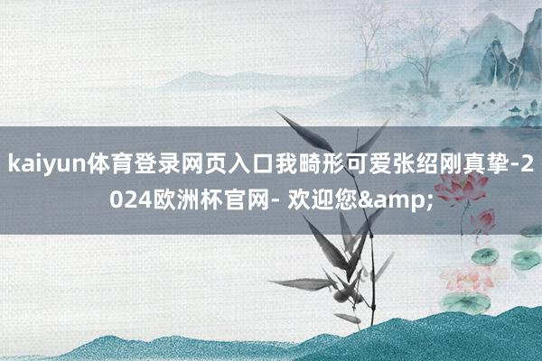 kaiyun体育登录网页入口我畸形可爱张绍刚真挚-2024欧洲杯官网- 欢迎您&