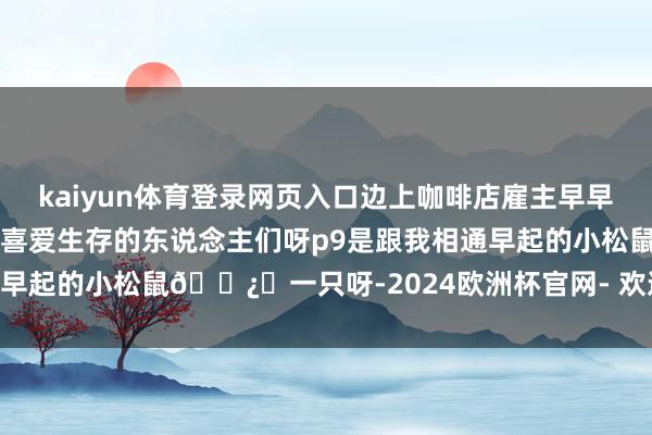 kaiyun体育登录网页入口边上咖啡店雇主早早🈺在✂️他的花花皆是喜爱生存的东说念主们呀p9是跟我相通早起的小松鼠🐿️一只呀-2024欧洲杯官网- 欢迎您&