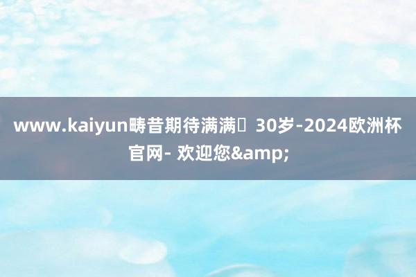 www.kaiyun畴昔期待满满	30岁-2024欧洲杯官网- 欢迎您&