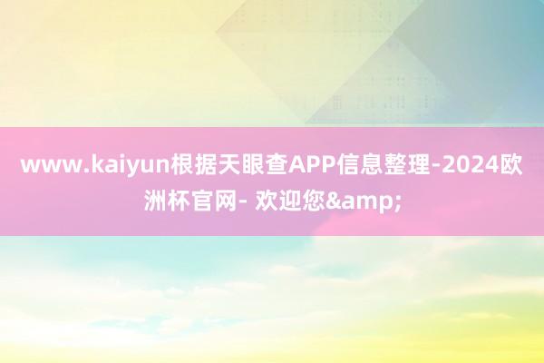 www.kaiyun根据天眼查APP信息整理-2024欧洲杯官网- 欢迎您&