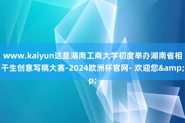 www.kaiyun这是湖南工商大学初度举办湖南省相干生创意写稿大赛-2024欧洲杯官网- 欢迎您&