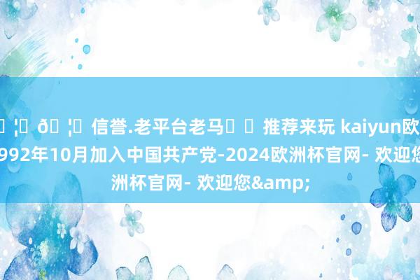 🦄🦄信誉.老平台老马✔️推荐来玩 kaiyun欧洲杯app1992年10月加入中国共产党-2024欧洲杯官网- 欢迎您&