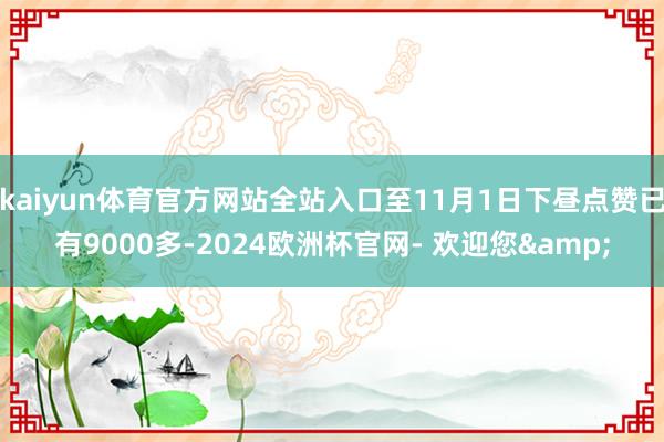 kaiyun体育官方网站全站入口至11月1日下昼点赞已有9000多-2024欧洲杯官网- 欢迎您&