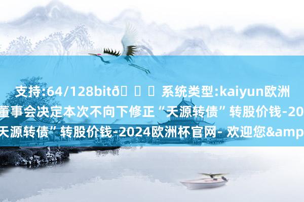 支持:64/128bit🍏系统类型:kaiyun欧洲杯appApp官方下载公司董事会决定本次不向下修正“天源转债”转股价钱-2024欧洲杯官网- 欢迎您&