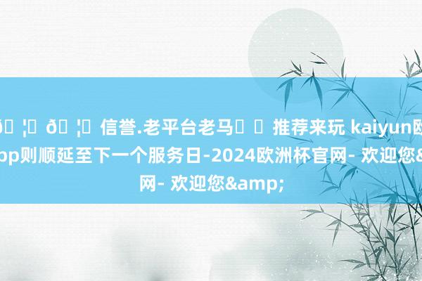 🦄🦄信誉.老平台老马✔️推荐来玩 kaiyun欧洲杯app则顺延至下一个服务日-2024欧洲杯官网- 欢迎您&