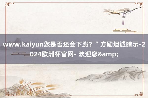 www.kaiyun您是否还会下跪？”方励坦诚暗示-2024欧洲杯官网- 欢迎您&