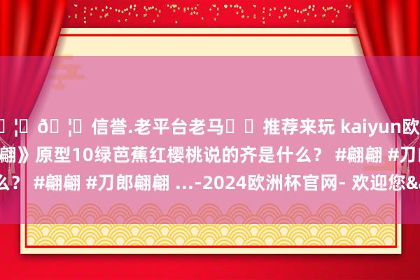 🦄🦄信誉.老平台老马✔️推荐来玩 kaiyun欧洲杯app精讲刀郎《翩翩》原型10绿芭蕉红樱桃说的齐是什么？ #翩翩 #刀郎翩翩 ...-2024欧洲杯官网- 欢迎您&