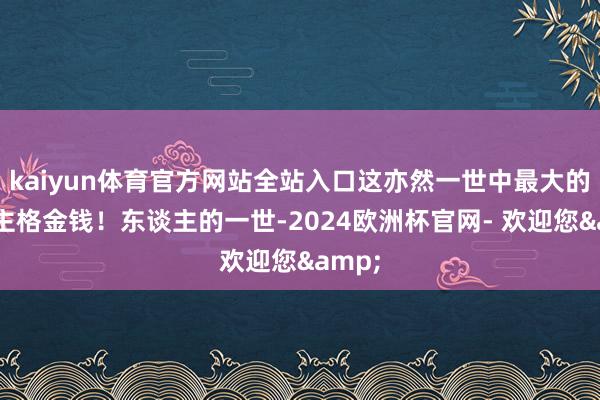 kaiyun体育官方网站全站入口这亦然一世中最大的东谈主格金钱！东谈主的一世-2024欧洲杯官网- 欢迎您&