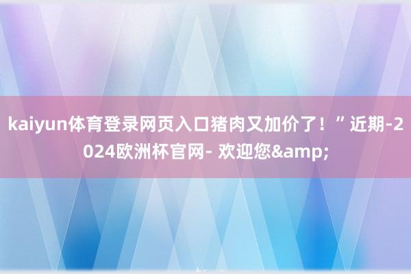 kaiyun体育登录网页入口猪肉又加价了！”近期-2024欧洲杯官网- 欢迎您&