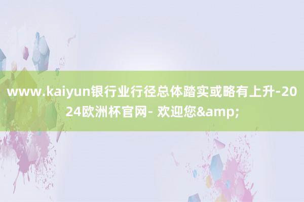 www.kaiyun银行业行径总体踏实或略有上升-2024欧洲杯官网- 欢迎您&