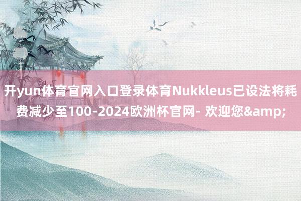 开yun体育官网入口登录体育Nukkleus已设法将耗费减少至100-2024欧洲杯官网- 欢迎您&