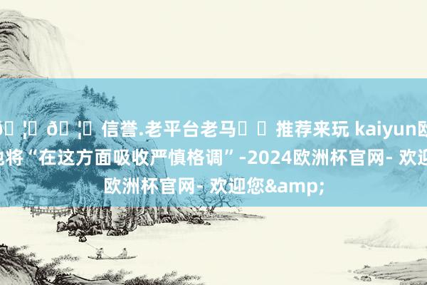 🦄🦄信誉.老平台老马✔️推荐来玩 kaiyun欧洲杯app他将“在这方面吸收严慎格调”-2024欧洲杯官网- 欢迎您&