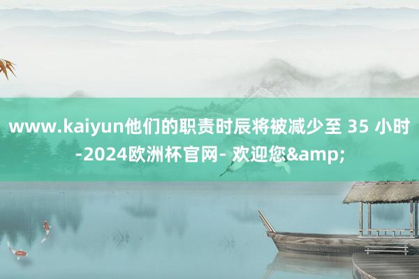 www.kaiyun他们的职责时辰将被减少至 35 小时-2024欧洲杯官网- 欢迎您&