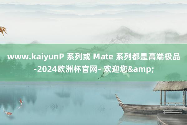 www.kaiyunP 系列或 Mate 系列都是高端极品-2024欧洲杯官网- 欢迎您&