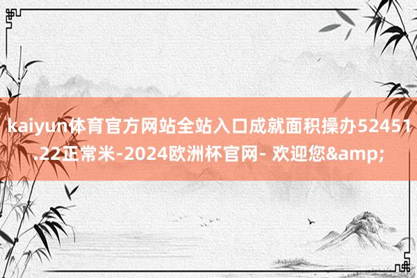 kaiyun体育官方网站全站入口成就面积操办52451.22正常米-2024欧洲杯官网- 欢迎您&