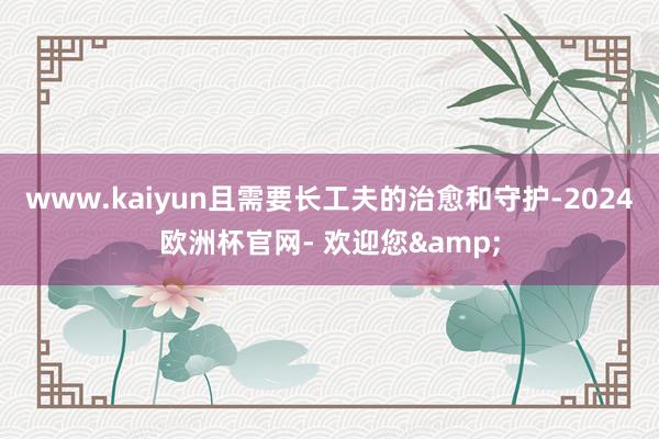 www.kaiyun且需要长工夫的治愈和守护-2024欧洲杯官网- 欢迎您&