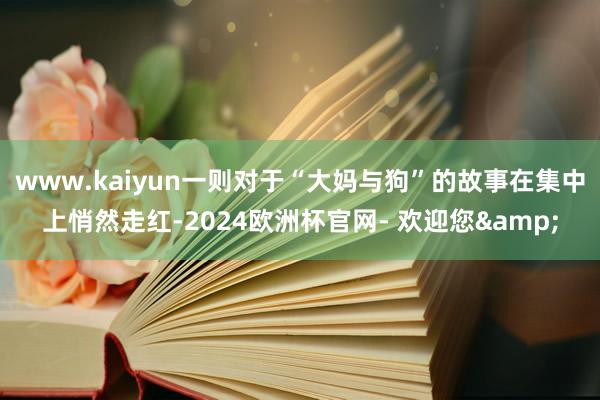 www.kaiyun一则对于“大妈与狗”的故事在集中上悄然走红-2024欧洲杯官网- 欢迎您&