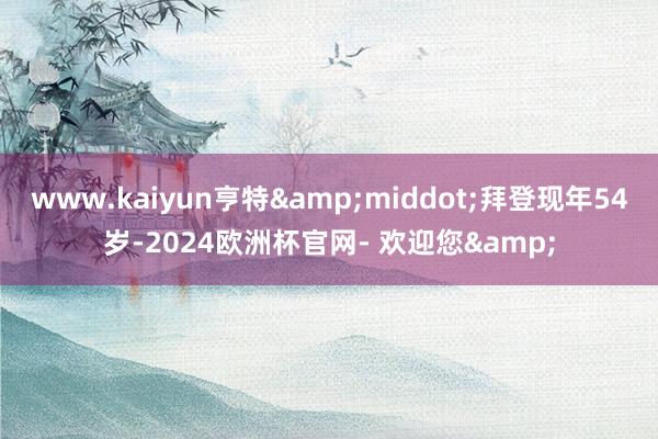 www.kaiyun亨特&middot;拜登现年54岁-2024欧洲杯官网- 欢迎您&