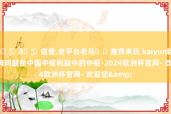 🦄🦄信誉.老平台老马✔️推荐来玩 kaiyun欧洲杯app台湾问题是中国中枢利益中的中枢-2024欧洲杯官网- 欢迎您&