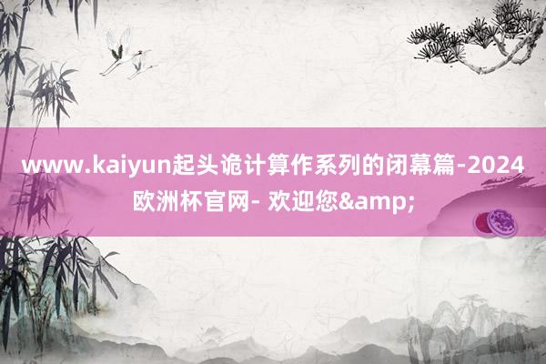 www.kaiyun起头诡计算作系列的闭幕篇-2024欧洲杯官网- 欢迎您&