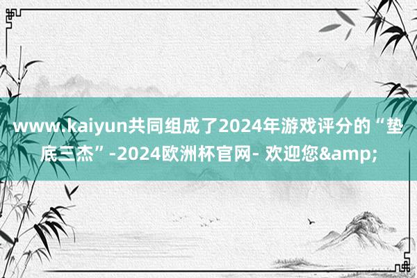 www.kaiyun共同组成了2024年游戏评分的“垫底三杰”-2024欧洲杯官网- 欢迎您&