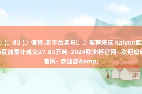 🦄🦄信誉.老平台老马✔️推荐来玩 kaiyun欧洲杯app豆油累计成交27.83万吨-2024欧洲杯官网- 欢迎您&