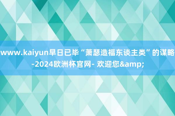 www.kaiyun早日已毕“萧瑟造福东谈主类”的谋略-2024欧洲杯官网- 欢迎您&