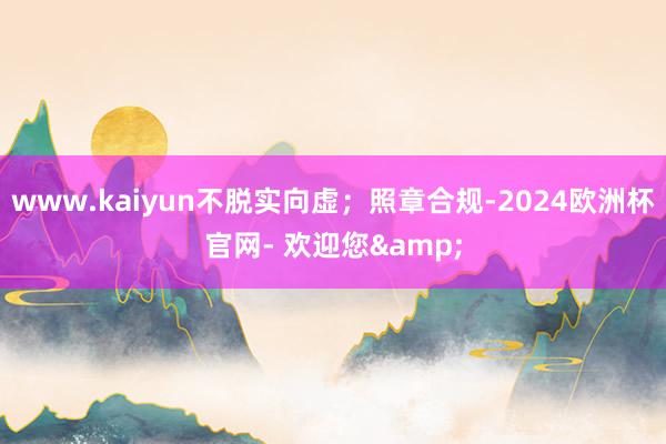 www.kaiyun不脱实向虚；照章合规-2024欧洲杯官网- 欢迎您&